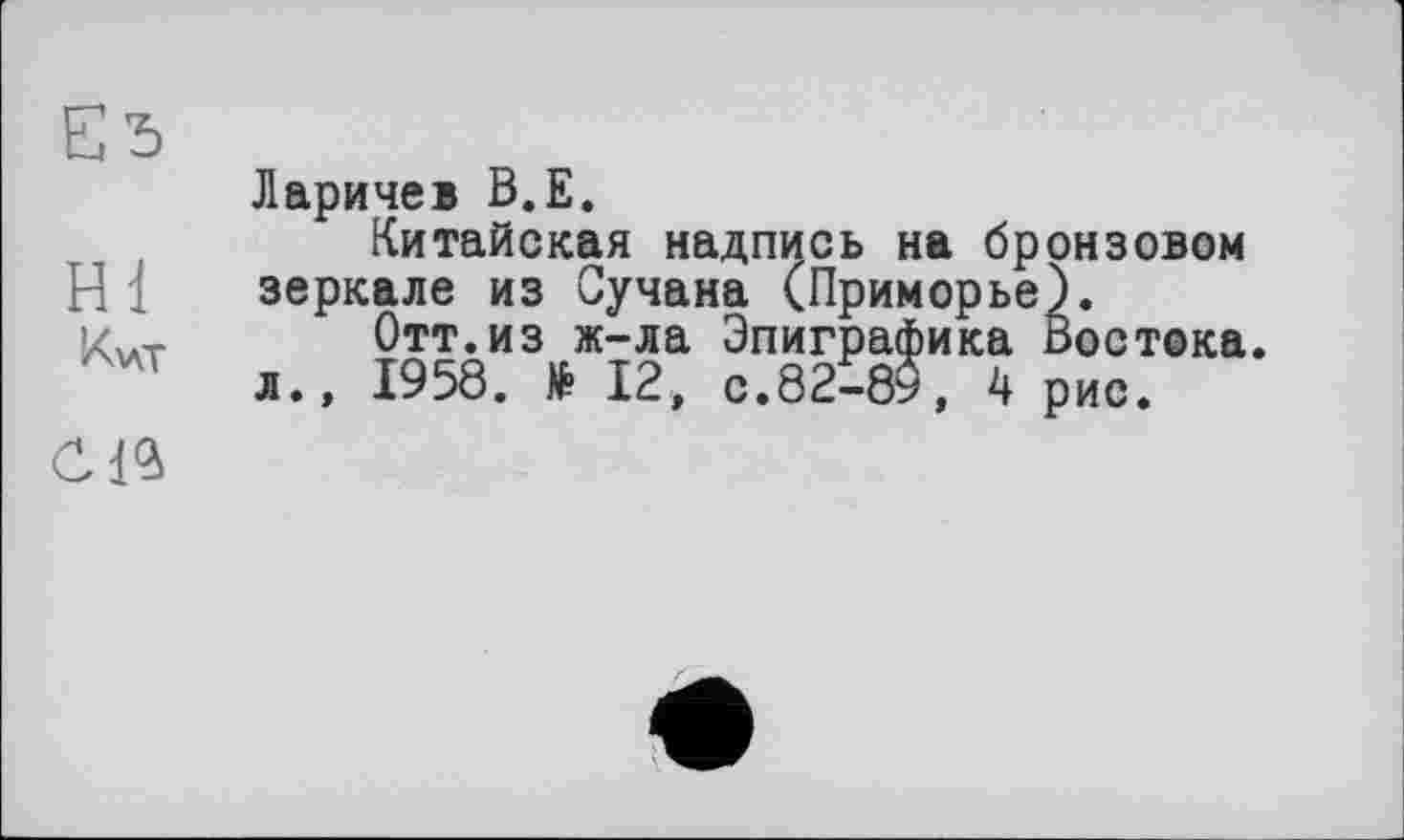 ﻿Еђ
Hl
Kvcr
Ларичев B.E.
Китайская надпись на бронзовом зеркале из Сучана (Приморье).
Отт.из ж-ла Эпиграфика Востока.
л., 1958. № 12, с.82-89, 4 рис.